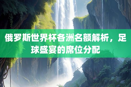 俄罗斯世界杯各洲名额解析，足球盛宴的席位分配