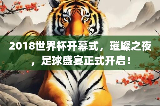 2018世界杯开幕式，璀璨之夜，足球盛宴正式开启！