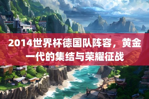 2014世界杯德国队阵容，黄金一代的集结与荣耀征战眉山市正发家政服务有限公司