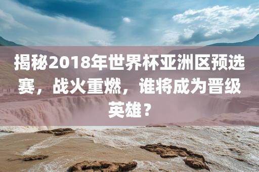 揭秘2018年世界杯亚洲区预选赛，战火重燃，谁将成为晋级英雄？