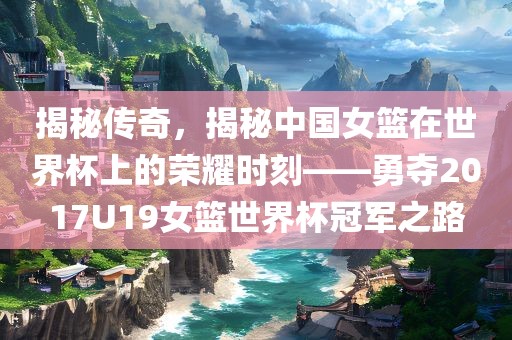 揭秘传奇，揭秘中国女篮在世界杯上的荣耀时刻——勇夺2017U19女篮世界杯冠军之路