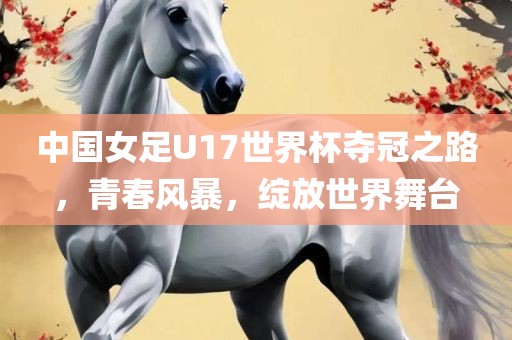 中国女足U17世界杯夺冠之路，青春风暴，绽放世界舞台