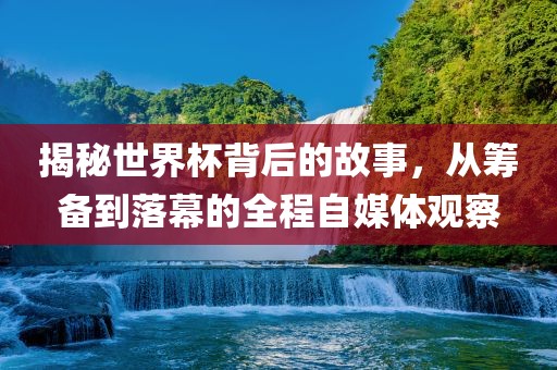 揭秘世界杯背后的故事，从筹备到落幕的全程自媒体观察
