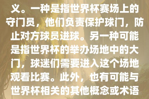 关于世界杯门，可能有多种含义。一种是指世界杯赛场上的守门员，他们负责保护球门，防止对方球员进球。另一种可能是指世界杯的举办场地中的大门，球迷们需要进入这个场地观看比赛。此外，也有可能与世界杯相关的其他概念或术语。