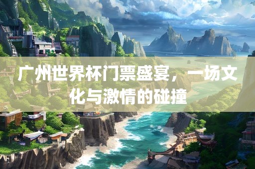 广州世界杯门票盛宴，一场文化与激情的碰撞眉山市正发家政服务有限公司