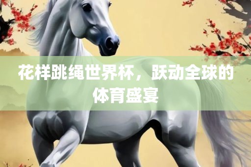 花样跳绳世界杯，跃动全球的体育盛宴