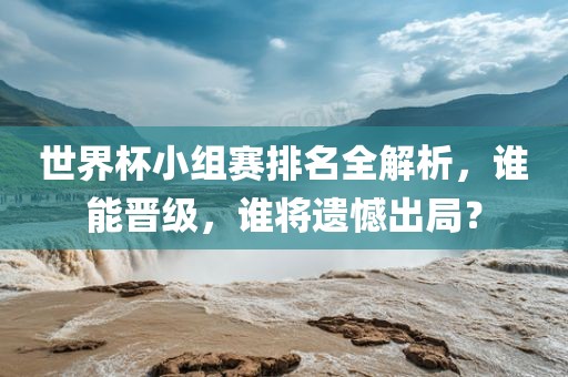 世界杯小组赛排名全解析，谁能晋级，谁将遗憾出局？眉山市正发家政服务有限公司