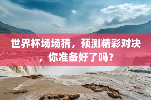 世界杯场场猜，预测精彩对决，你准备好了吗？
