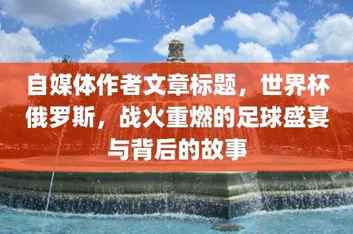 自媒体作者文章标题，世界杯俄罗斯，战火重燃的足球盛宴与背后的故事
