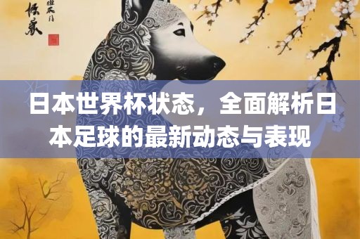 日本世界杯状态，全面解析日本足球的最新动态与表现