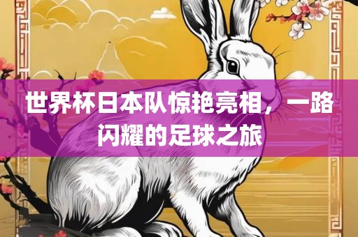 世界杯日本队惊艳亮相，一路闪耀的足球之旅