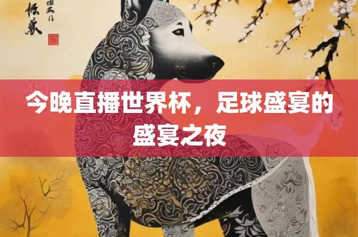 今晚直播世界杯，足球盛宴的盛宴之夜眉山市正发家政服务有限公司