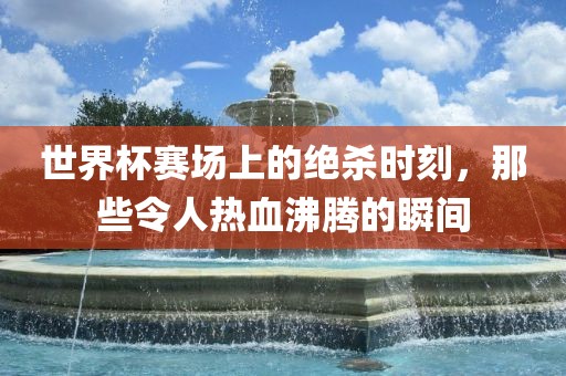世界杯赛场上的绝杀时刻，那些令人热血沸腾的瞬间