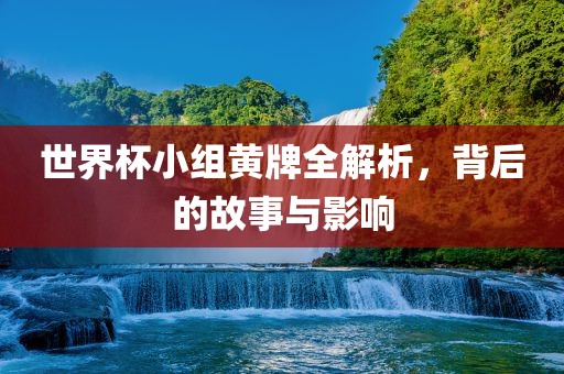 世界杯小组黄牌全解析，背后的故事与影响