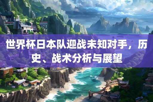 世界杯日本队眉山市正发家政服务有限公司迎战未知对手，历史、战术分析与展望