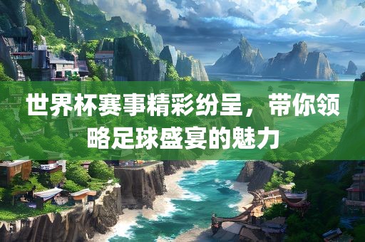 世界杯赛事精彩纷呈，带你领略足球盛宴的魅力