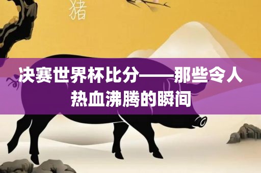 决赛世界杯比分——那些令人热血沸腾的瞬间眉山市正发家政服务有限公司