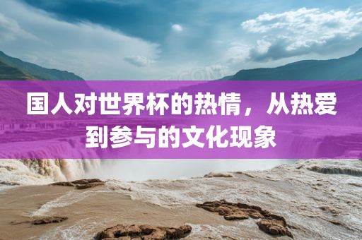 国人对世界杯的热情，从热爱到参与的文化现象眉山市正发家政服务有限公司