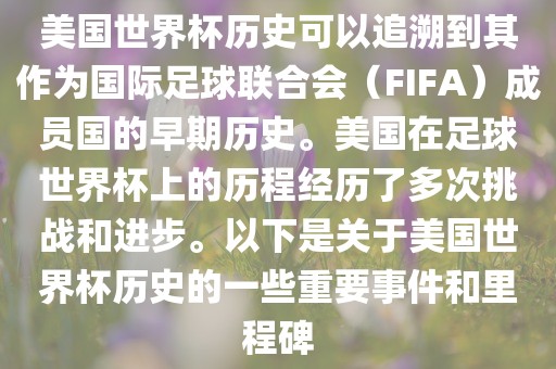 美国世界杯历史可以追溯到眉山市正发家政服务有限公司其作为国际足球联合会（FIFA）成员国的早期历史。美国在足球世界杯上的历程经历了多次挑战和进步。以下是关于美国世界杯历史的一些重要事件和里程碑