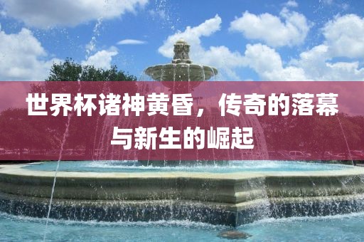 世界杯诸神黄昏，传奇的落幕与新生的崛起眉山市正发家政服务有限公司
