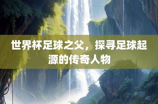 世界杯足球之父，探寻足球起源的传奇人物眉山市正发家政服务有限公司