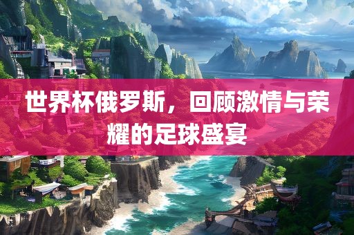 世界杯俄罗斯，回顾激情与荣耀的足球盛宴