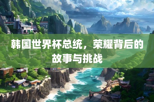 韩国世界杯总统，荣耀背后的故事与挑战