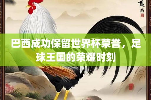 巴西成功保留世界杯荣誉，足球王国的荣耀时刻眉山市正发家政服务有限公司