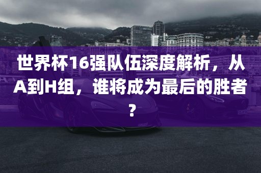世界杯16强队伍深度解析，从A到H组，谁将成为最后的胜者？眉山市正发家政服务有限公司