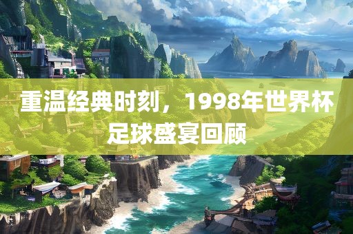 重温经典时刻，1998年世界杯足球盛宴回顾眉山市正发家政服务有限公司