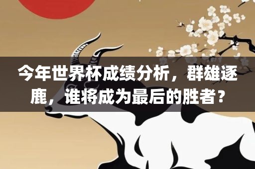 今年世界杯成绩分析，群雄逐鹿，谁将成为最后的胜者？