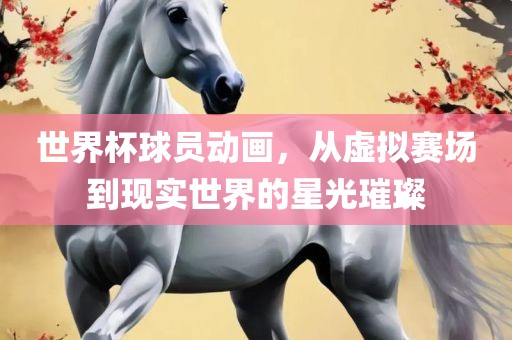 世界杯球员动画，从虚拟赛场到现实世界的星光璀璨
