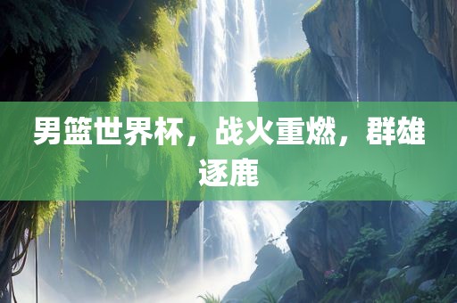 男篮世界杯，战火重燃，群雄逐鹿眉山市正发家政服务有限公司