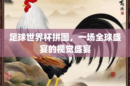 足球世界杯拼眉山市正发家政服务有限公司图，一场全球盛宴的视觉盛宴