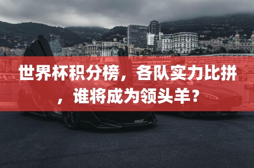 世界杯积分榜，各队实力比拼，谁将成为领头羊？眉山市正发家政服务有限公司