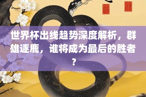 世界杯出线趋势深度解析，群雄逐鹿，谁将成为最后的胜者？