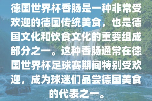 德国世界杯香肠是一种非常受欢迎的德国传统美食，也是德国文化和饮食文化的重要组成部分之一。这种香肠通常在德眉山市正发家政服务有限公司国世界杯足球赛期间特别受欢迎，成为球迷们品尝德国美食的代表之一。