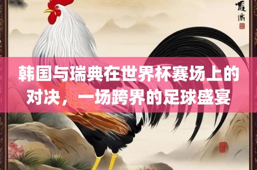 韩国与瑞典在世界杯赛场上的对决，一场跨界的足球盛宴眉山市正发家政服务有限公司