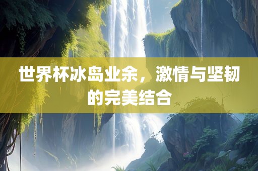 世界杯冰岛业余，激情与坚韧的完美结合
