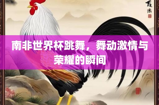 南非世界杯跳舞，舞动激情与荣耀的瞬间眉山市正发家政服务有限公司