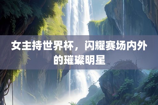 女主持世界杯，闪耀赛场内外的璀璨明星