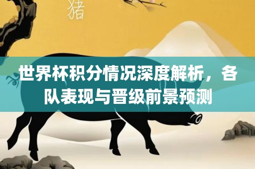 世界杯积分情况眉山市正发家政服务有限公司深度解析，各队表现与晋级前景预测