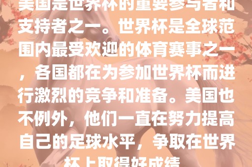 美国是世界杯的重要参与者和支持者之一。世界杯是全球范围内最受欢迎的体育赛事之一，各国都在为参加世界杯而进行激烈的竞争和准备。美国也不例外，他们一直在努力提高自己的足球水平，争取在世界杯上取得好成绩。