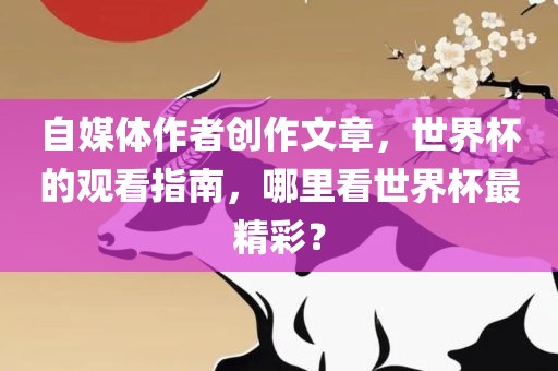 自媒体作者创作文章，世界杯的观看指南，哪里看世界杯最精彩？