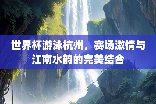 世界杯游泳杭州，赛场激情与江南水韵的完美结合