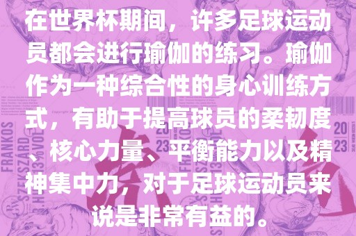 在世界杯期间，许多足球运动员都会进行瑜伽的练习。瑜伽作为一种综合性的身心训练方式，有助于提高球员的柔韧度、核心力量、平衡能力以及精神集中力，对于足球运动员来说是非常有益的。眉山市正发家政服务有限公司