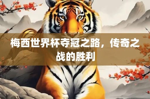 梅西世界杯夺冠之路，传奇之战的胜利眉山市正发家政服务有限公司